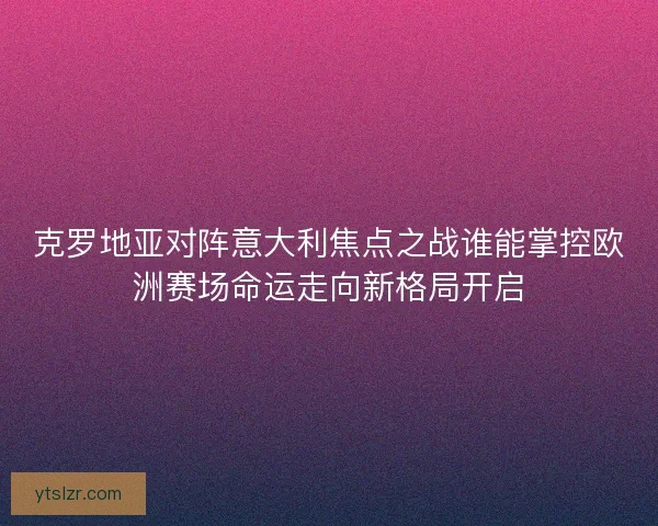 克罗地亚对阵意大利焦点之战谁能掌控欧洲赛场命运走向新格局开启