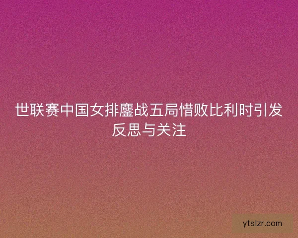 世联赛中国女排鏖战五局惜败比利时引发反思与关注