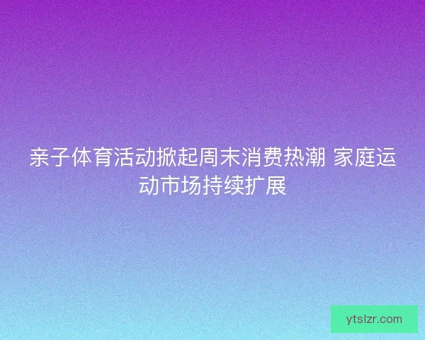 亲子体育活动掀起周末消费热潮 家庭运动市场持续扩展