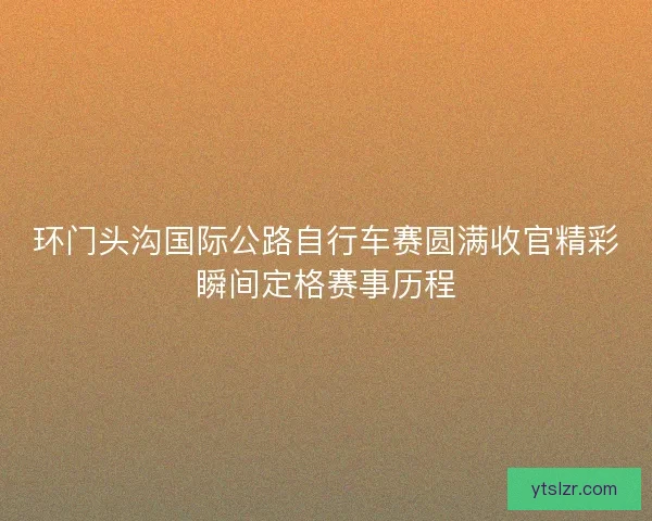 环门头沟国际公路自行车赛圆满收官精彩瞬间定格赛事历程