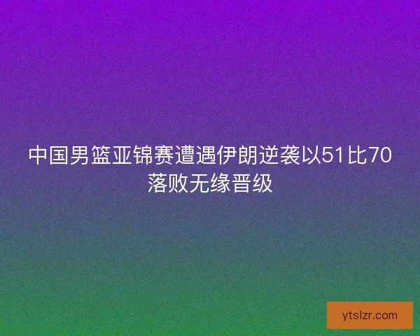 中国男篮亚锦赛遭遇伊朗逆袭以51比70落败无缘晋级
