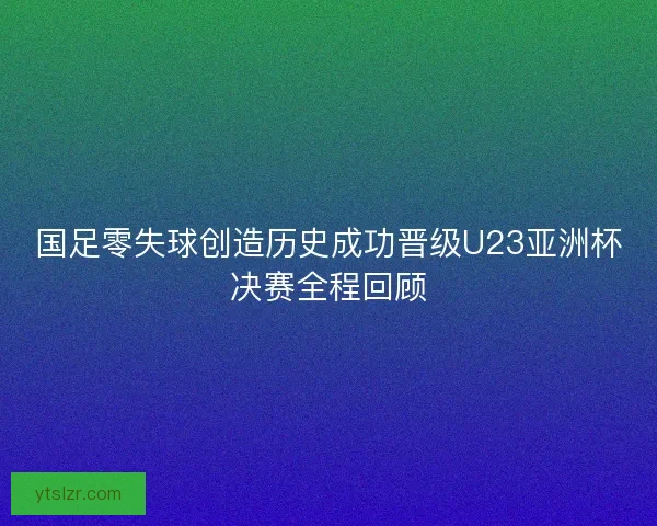 国足零失球创造历史成功晋级U23亚洲杯决赛全程回顾